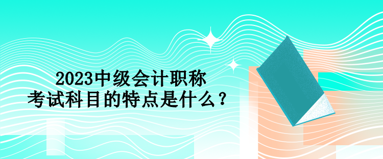 2023中級會計職稱考試科目的特點是什么？