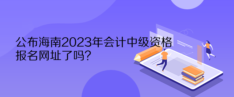 公布海南2023年會計中級資格報名網(wǎng)址了嗎？