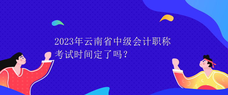 2023年云南省中級會(huì)計(jì)職稱考試時(shí)間定了嗎？