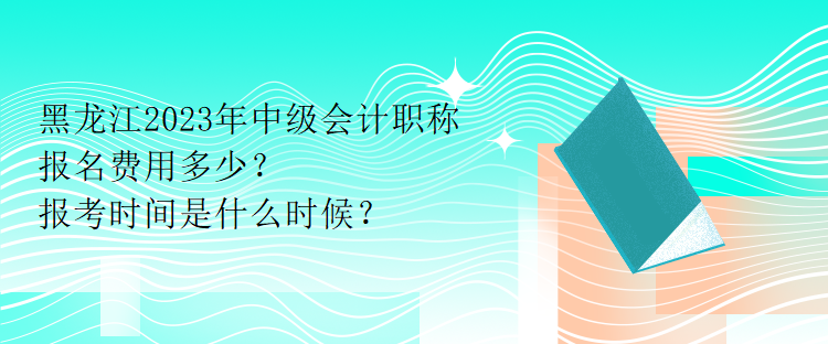 黑龍江2023年中級會計職稱報名費用多少？報考時間是什么時候？