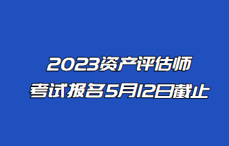 2023年資產(chǎn)評估師報名5月12日止！抓緊時間報名！