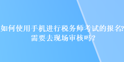 如何使用手機(jī)進(jìn)行稅務(wù)師考試的報(bào)名？需要去現(xiàn)場審核嗎？