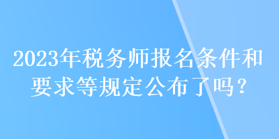 2023年稅務(wù)師報名條件和要求等規(guī)定公布了嗎？