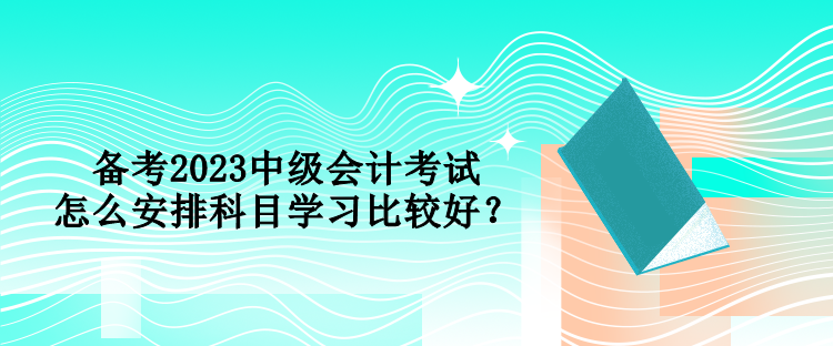 備考2023中級會計考試 怎么安排科目學(xué)習(xí)比較好？