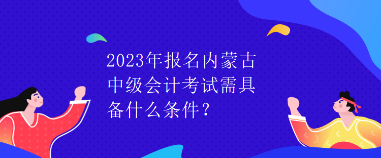 2023年報(bào)名內(nèi)蒙古中級(jí)會(huì)計(jì)考試需具備什么條件？