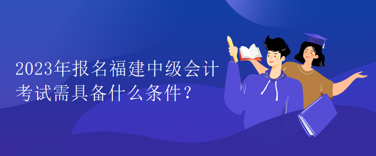 2023年報名福建中級會計考試需具備什么條件？