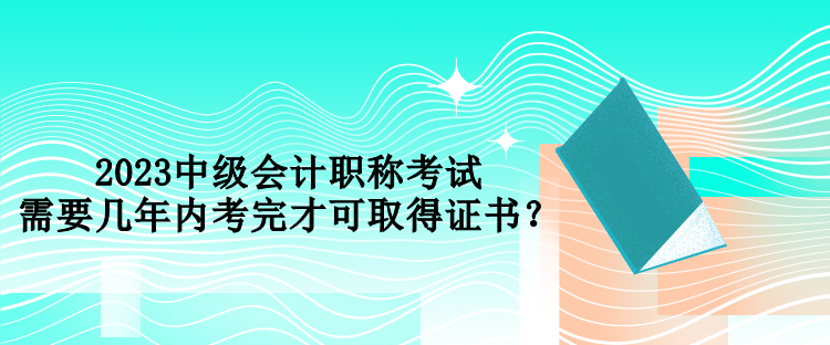 2023中級(jí)會(huì)計(jì)職稱考試需要幾年內(nèi)考完才可取得證書(shū)？