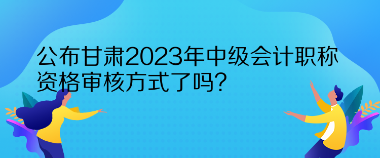 公布甘肅2023年中級(jí)會(huì)計(jì)職稱資格審核方式了嗎？