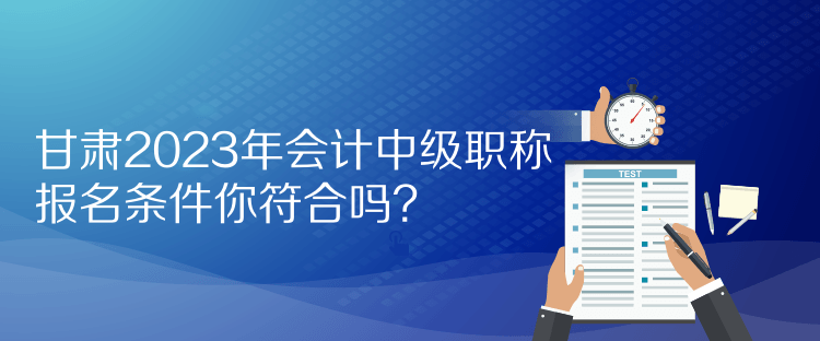 甘肅2023年會計中級職稱報名條件你符合嗎？