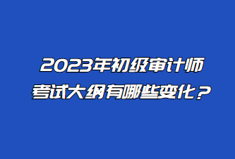 2023年初級審計師考試大綱有哪些變化？