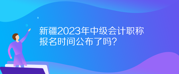 新疆2023年中級會計職稱報名時間公布了嗎？