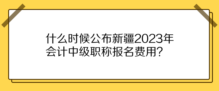 什么時候公布新疆2023年會計(jì)中級職稱報(bào)名費(fèi)用？