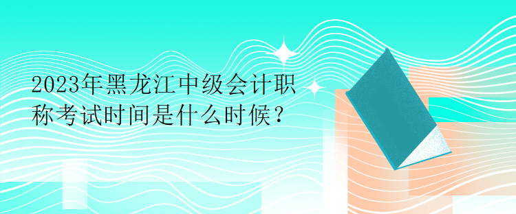 2023年黑龍江中級會計職稱考試時間是什么時候？