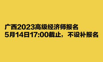 廣西2023高級經(jīng)濟師報名5月14日1700截止，不設(shè)補報名