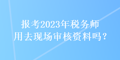 報(bào)考2023年稅務(wù)師用去現(xiàn)場審核資料嗎？