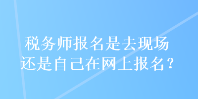 稅務(wù)師報名是去現(xiàn)場還是自己在網(wǎng)上報名？