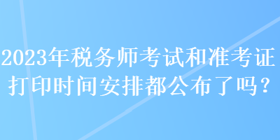 2023年稅務師考試和準考證打印時間安排都公布了嗎？