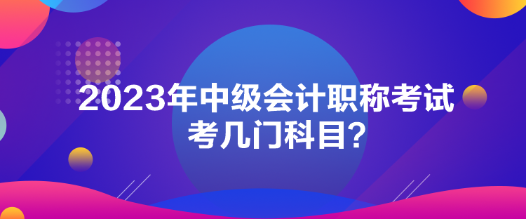 2023年中級會計職稱考試考幾門科目？