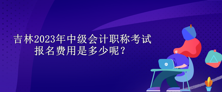 吉林2023年中級會計職稱考試報名費用是多少呢？