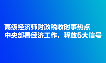 高級經(jīng)濟(jì)師財(cái)政稅收時(shí)事熱點(diǎn)：中央部署經(jīng)濟(jì)工作，釋放5大信號