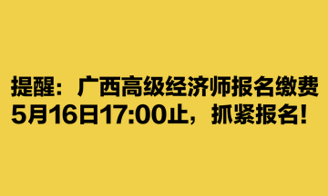 提醒：廣西高級(jí)經(jīng)濟(jì)師報(bào)名繳費(fèi)5月16日1700止，抓緊報(bào)名！