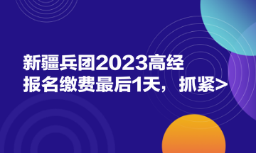 新疆兵團(tuán)2023高經(jīng)報(bào)名繳費(fèi)最后1天，抓緊