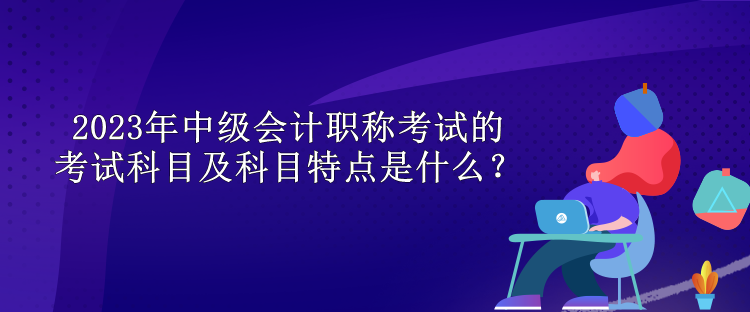 2023年中級(jí)會(huì)計(jì)職稱考試的考試科目及科目特點(diǎn)是什么？