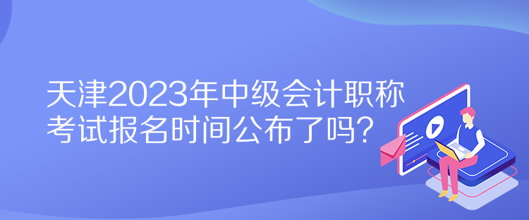 天津2023年中級會計職稱考試報名時間公布了嗎？