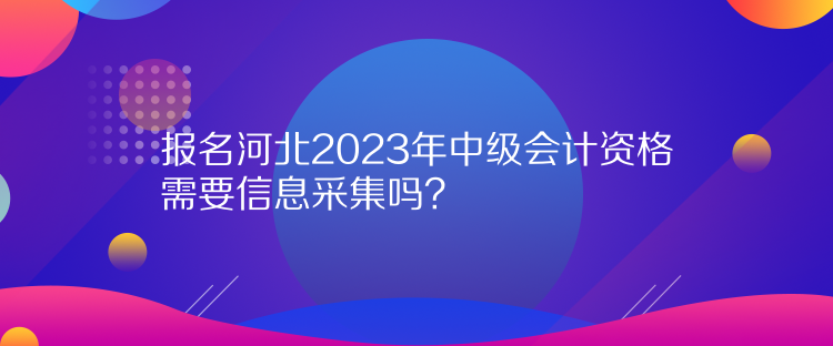 報(bào)名河北2023年中級(jí)會(huì)計(jì)資格需要信息采集嗎？