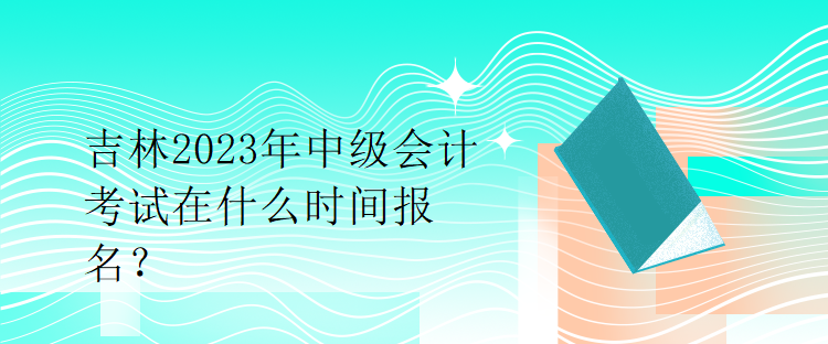 吉林2023年中級會計考試在什么時間報名？