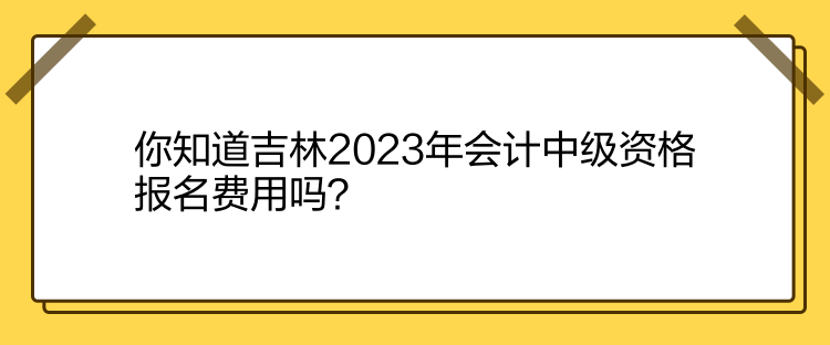 你知道吉林2023年會計中級資格報名費用嗎？