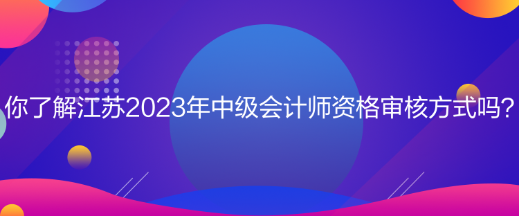 你了解江蘇2023年中級會計師資格審核方式嗎？