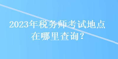 2023年稅務師考試地點在哪里查詢？