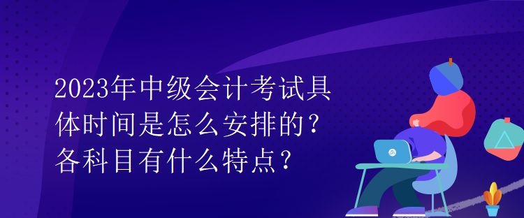 2023年中級會計(jì)考試具體時間是怎么安排的？各科目有什么特點(diǎn)？