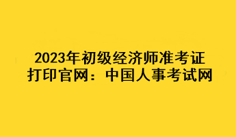 2023年初級(jí)經(jīng)濟(jì)師準(zhǔn)考證打印官網(wǎng)：中國(guó)人事考試網(wǎng)