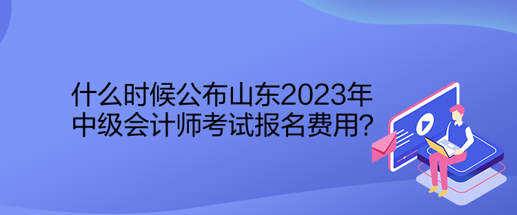 什么時候公布山東2023年中級會計師考試報名費用？