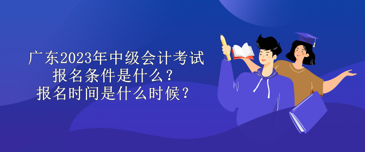 廣東2023年中級會計考試報名條件是什么？報名時間是什么時候？