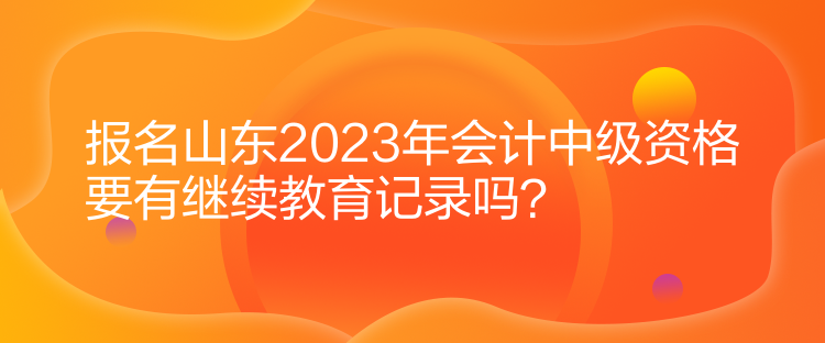 報(bào)名山東2023年會(huì)計(jì)中級(jí)資格要有繼續(xù)教育記錄嗎？