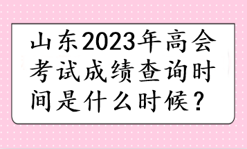 山東2023年高會(huì)考試成績查詢時(shí)間是什么時(shí)候？