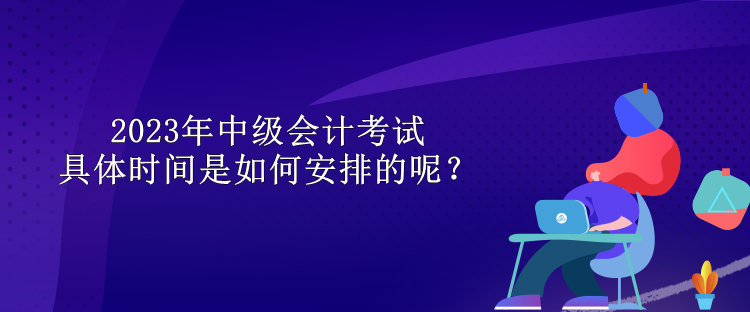 2023年中級會計考試具體時間是如何安排的呢？