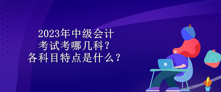 2023年中級會計(jì)考試考哪幾科？各科目特點(diǎn)是什么？