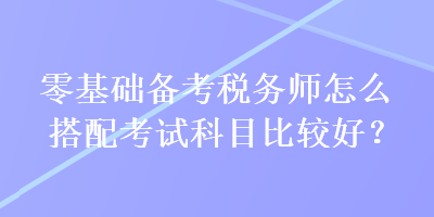 零基礎備考稅務師怎么搭配考試科目比較好？