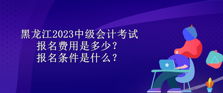 黑龍江2023中級(jí)會(huì)計(jì)考試報(bào)名費(fèi)用是多少？報(bào)名條件是什么？