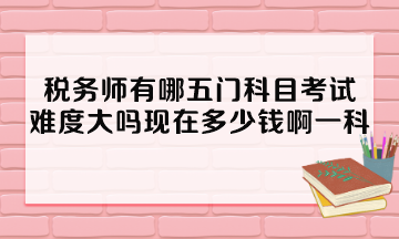 稅務師有哪五門科目考試？難度大嗎現(xiàn)在多少錢啊一科？