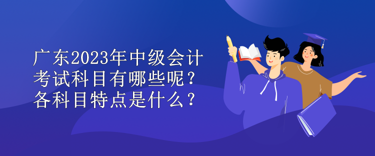 廣東2023年中級會計考試科目有哪些呢？各科目特點是什么？