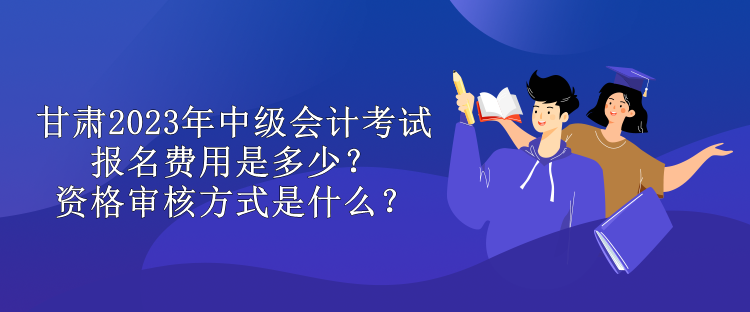 甘肅2023年中級會計考試報名費用是多少？資格審核方式是什么？