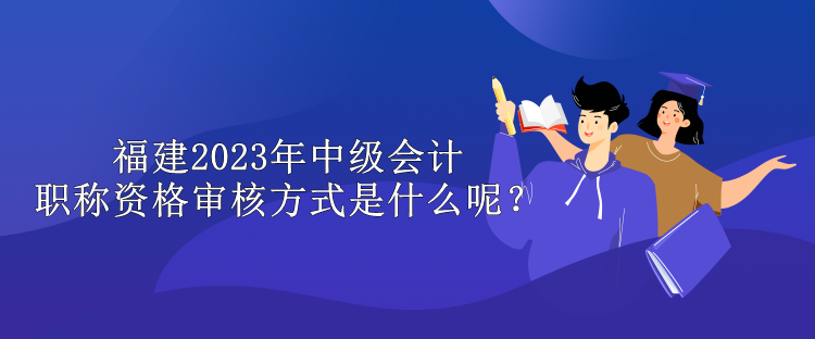 福建2023年中級會計職稱資格審核方式是什么呢？