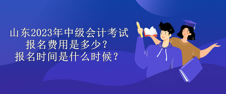 山東2023年中級會計考試報名費用是多少？報名時間是什么時候？