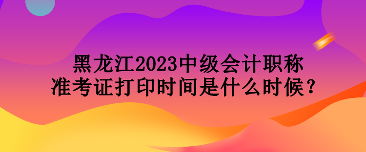 黑龍江2023中級會計職稱準(zhǔn)考證打印時間是什么時候？