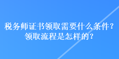 稅務(wù)師證書領(lǐng)取需要什么條件？領(lǐng)取流程是怎樣的？